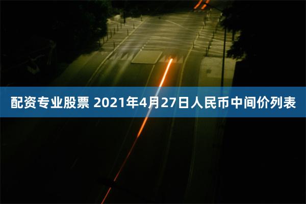 配资专业股票 2021年4月27日人民币中间价列表