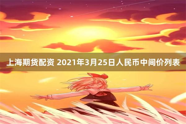 上海期货配资 2021年3月25日人民币中间价列表