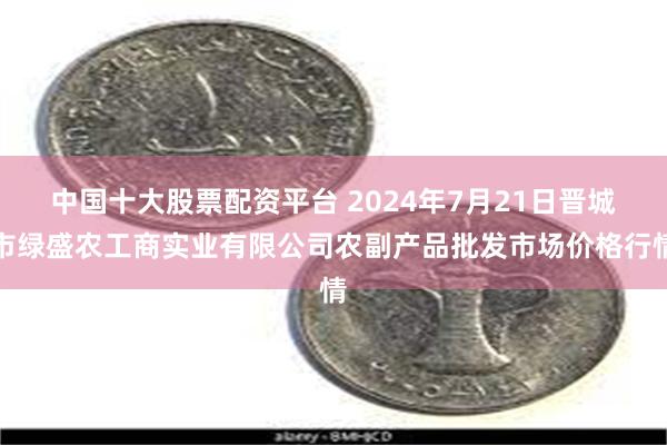 中国十大股票配资平台 2024年7月21日晋城市绿盛农工商实业有限公司农副产品批发市场价格行情