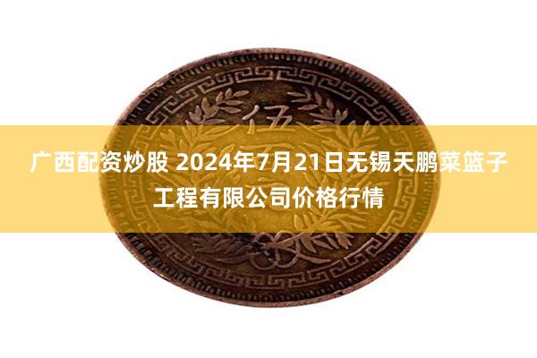 广西配资炒股 2024年7月21日无锡天鹏菜篮子工程有限公司价格行情