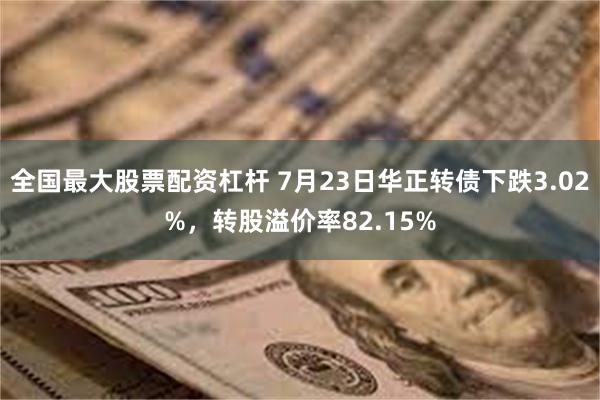 全国最大股票配资杠杆 7月23日华正转债下跌3.02%，转股溢价率82.15%