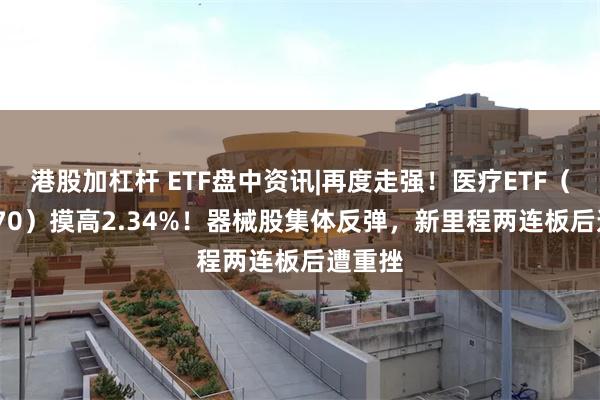 港股加杠杆 ETF盘中资讯|再度走强！医疗ETF（512170）摸高2.34%！器械股集体反弹，新里程两连板后遭重挫