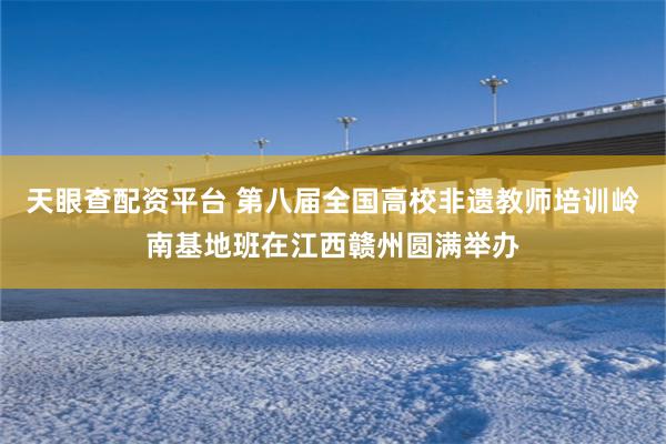 天眼查配资平台 第八届全国高校非遗教师培训岭南基地班在江西赣州圆满举办