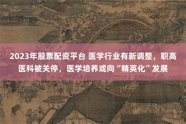 2023年股票配资平台 医学行业有新调整，职高医科被关停，医学培养或向“精英化”发展