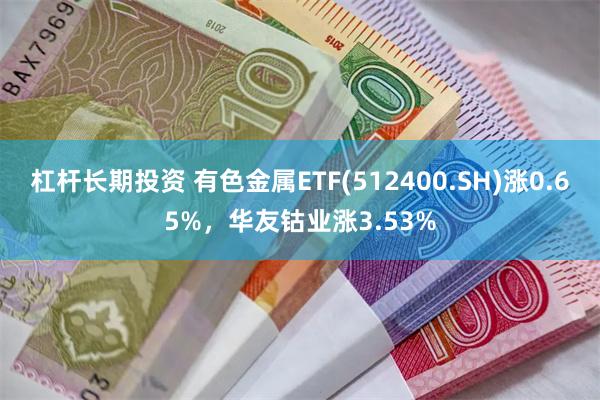 杠杆长期投资 有色金属ETF(512400.SH)涨0.65%，华友钴业涨3.53%