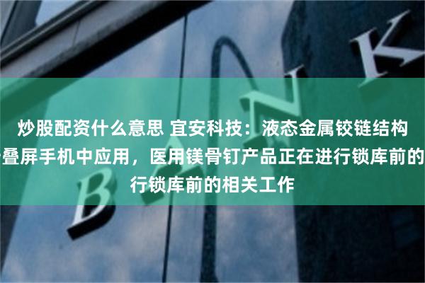 炒股配资什么意思 宜安科技：液态金属铰链结构件已在折叠屏手机中应用，医用镁骨钉产品正在进行锁库前的相关工作