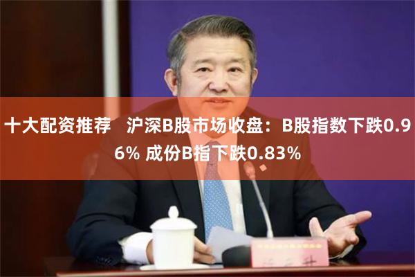 十大配资推荐   沪深B股市场收盘：B股指数下跌0.96% 成份B指下跌0.83%