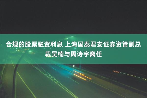 合规的股票融资利息 上海国泰君安证券资管副总裁吴楠与周诗宇离任