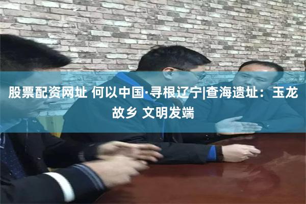 股票配资网址 何以中国·寻根辽宁|查海遗址：玉龙故乡 文明发端