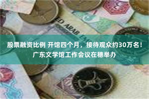 股票融资比例 开馆四个月，接待观众约30万名！广东文学馆工作会议在穗举办