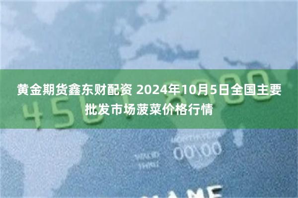 黄金期货鑫东财配资 2024年10月5日全国主要批发市场菠菜价格行情