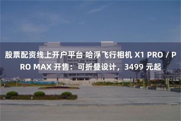 股票配资线上开户平台 哈浮飞行相机 X1 PRO / PRO MAX 开售：可折叠设计，3499 元起