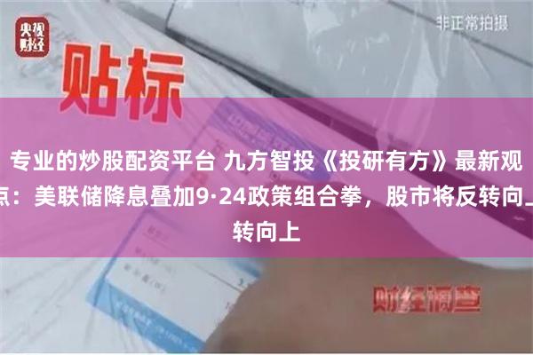 专业的炒股配资平台 九方智投《投研有方》最新观点：美联储降息叠加9·24政策组合拳，股市将反转向上