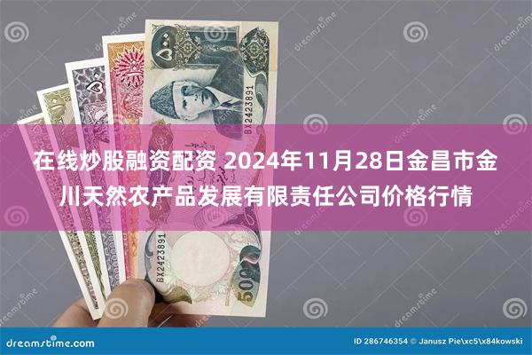 在线炒股融资配资 2024年11月28日金昌市金川天然农产品发展有限责任公司价格行情