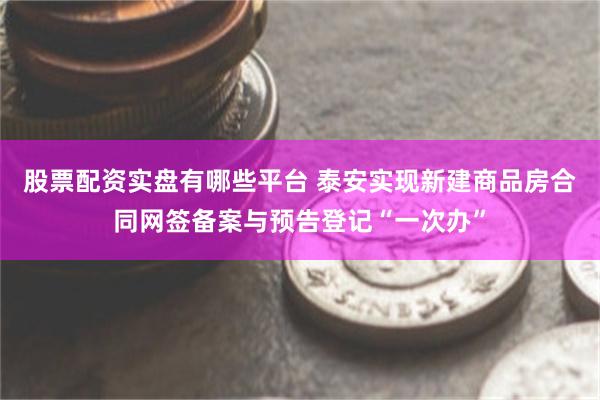 股票配资实盘有哪些平台 泰安实现新建商品房合同网签备案与预告登记“一次办”