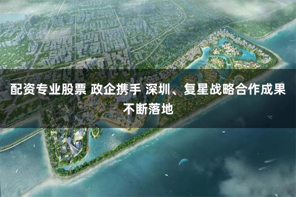 配资专业股票 政企携手 深圳、复星战略合作成果不断落地