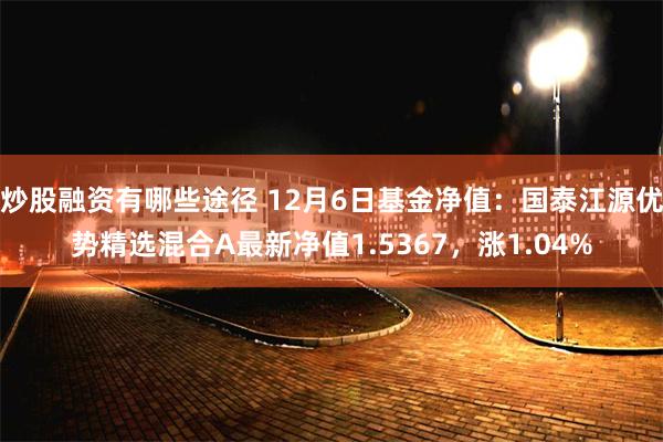 炒股融资有哪些途径 12月6日基金净值：国泰江源优势精选混合A最新净值1.5367，涨1.04%