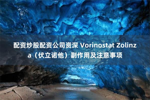 配资炒股配资公司资深 Vorinostat Zolinza（伏立诺他）副作用及注意事项