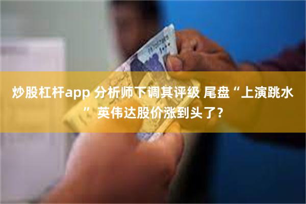 炒股杠杆app 分析师下调其评级 尾盘“上演跳水” 英伟达股价涨到头了？