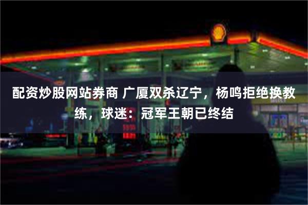 配资炒股网站券商 广厦双杀辽宁，杨鸣拒绝换教练，球迷：冠军王朝已终结