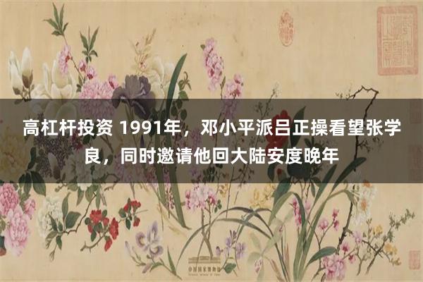 高杠杆投资 1991年，邓小平派吕正操看望张学良，同时邀请他回大陆安度晚年