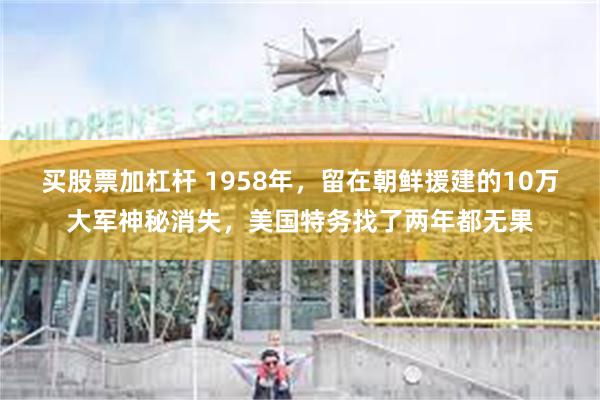 买股票加杠杆 1958年，留在朝鲜援建的10万大军神秘消失，美国特务找了两年都无果