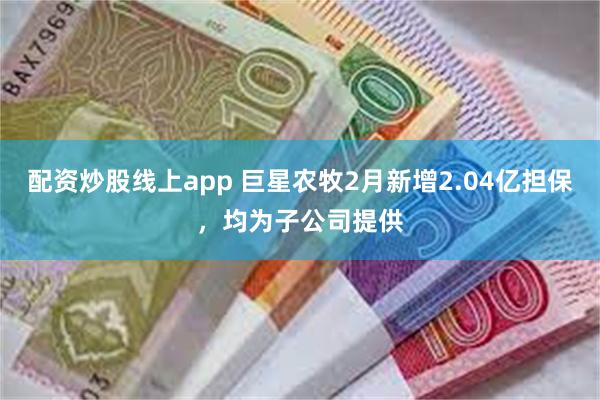 配资炒股线上app 巨星农牧2月新增2.04亿担保，均为子公司提供