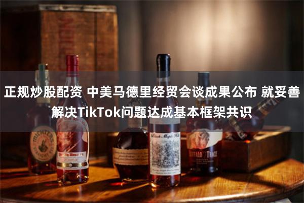 正规炒股配资 中美马德里经贸会谈成果公布 就妥善解决TikTok问题达成基本框架共识