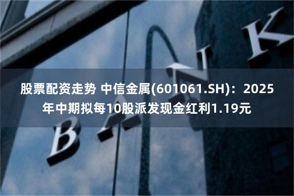 股票配资走势 中信金属(601061.SH)：2025年中期拟每10股派发现金红利1.19元